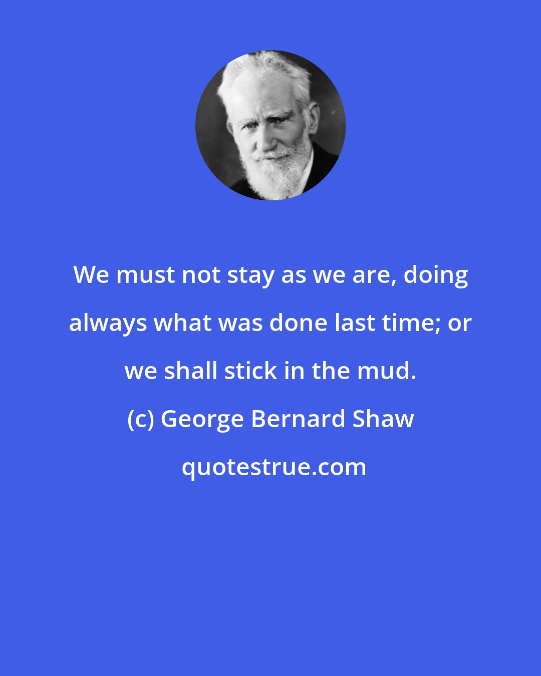 George Bernard Shaw: We must not stay as we are, doing always what was done last time; or we shall stick in the mud.