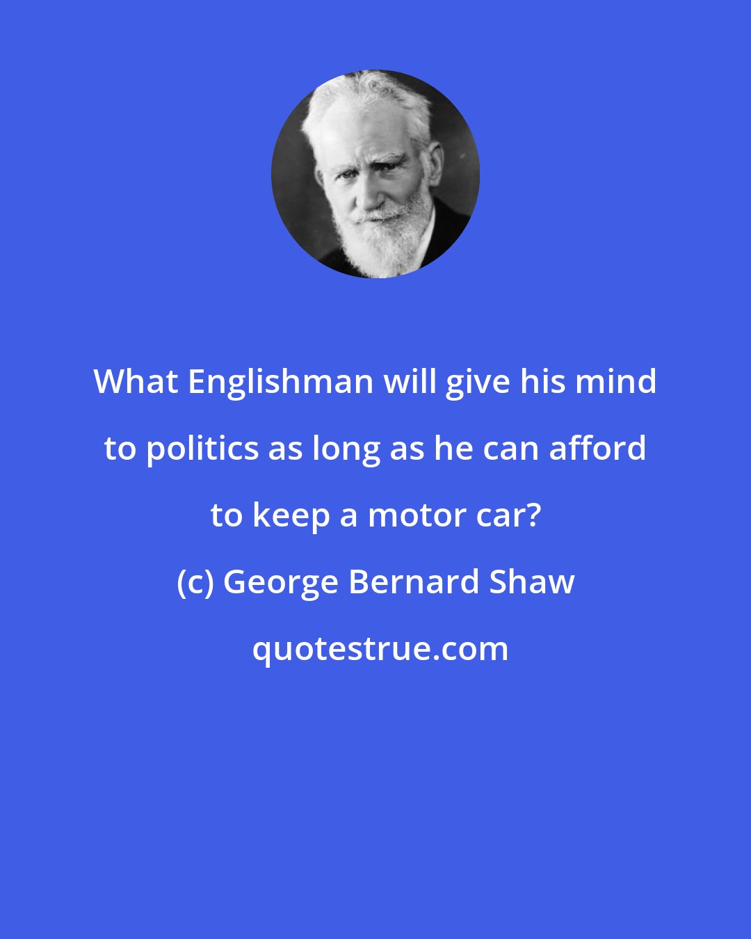 George Bernard Shaw: What Englishman will give his mind to politics as long as he can afford to keep a motor car?