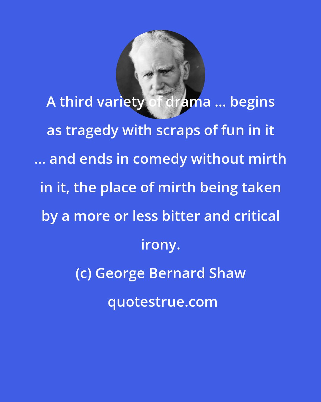 George Bernard Shaw: A third variety of drama ... begins as tragedy with scraps of fun in it ... and ends in comedy without mirth in it, the place of mirth being taken by a more or less bitter and critical irony.