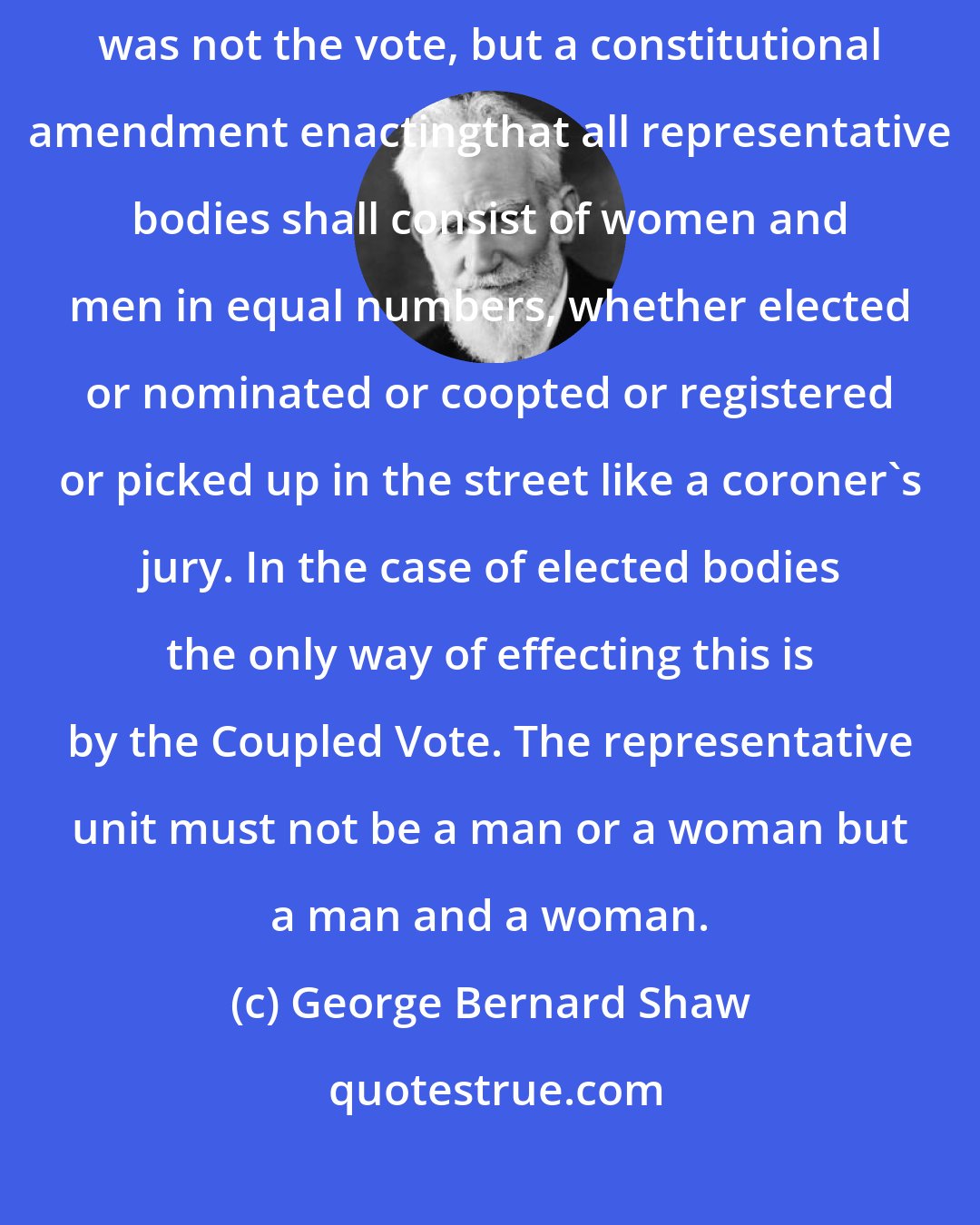George Bernard Shaw: During the Suffragette revolt of 1913 I[urged] that what was needed was not the vote, but a constitutional amendment enactingthat all representative bodies shall consist of women and men in equal numbers, whether elected or nominated or coopted or registered or picked up in the street like a coroner's jury. In the case of elected bodies the only way of effecting this is by the Coupled Vote. The representative unit must not be a man or a woman but a man and a woman.