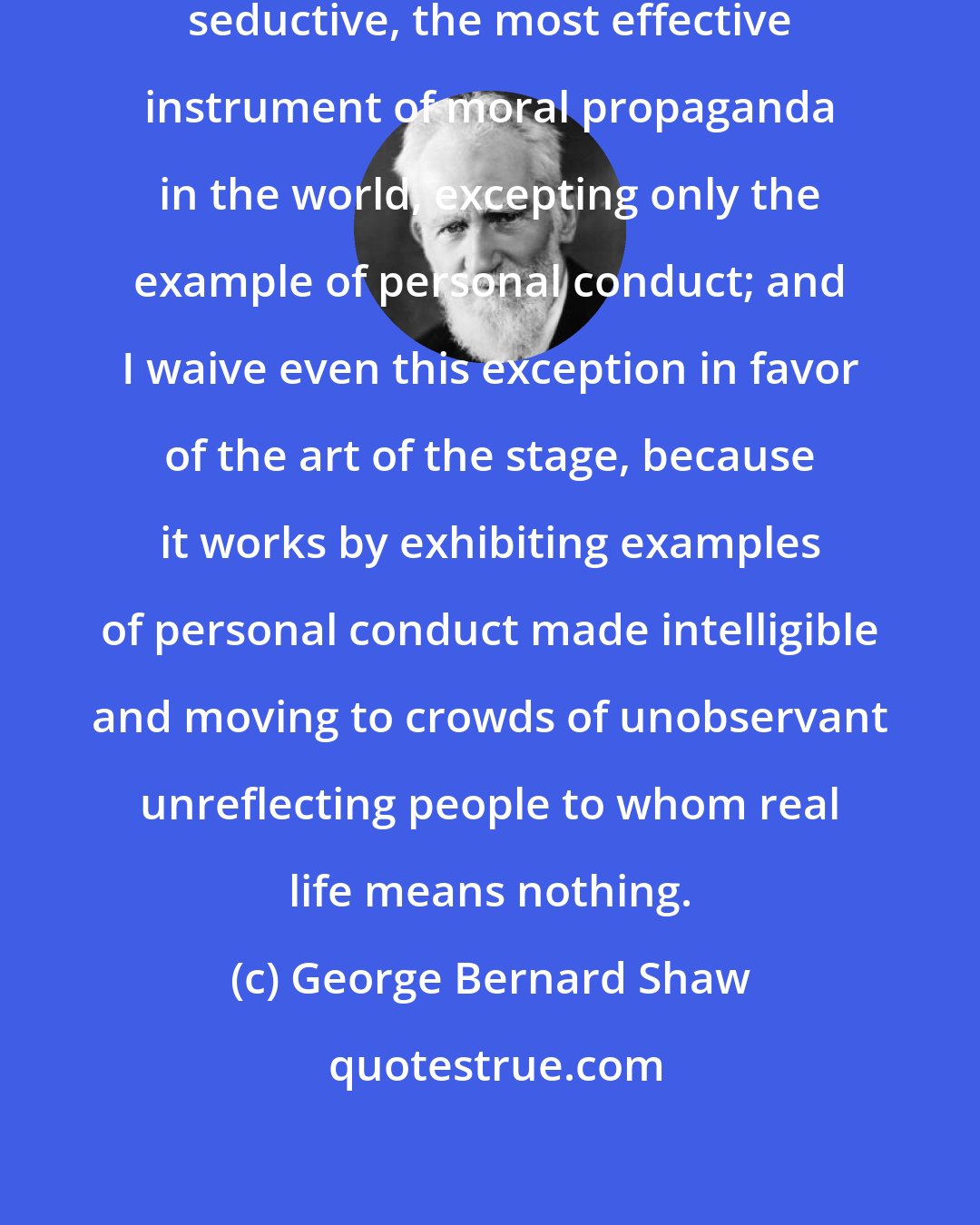 George Bernard Shaw: Fine art is the subtlest, the most seductive, the most effective instrument of moral propaganda in the world, excepting only the example of personal conduct; and I waive even this exception in favor of the art of the stage, because it works by exhibiting examples of personal conduct made intelligible and moving to crowds of unobservant unreflecting people to whom real life means nothing.