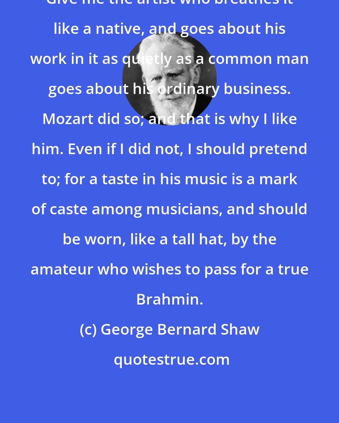 George Bernard Shaw: Give me the artist who breathes it like a native, and goes about his work in it as quietly as a common man goes about his ordinary business. Mozart did so; and that is why I like him. Even if I did not, I should pretend to; for a taste in his music is a mark of caste among musicians, and should be worn, like a tall hat, by the amateur who wishes to pass for a true Brahmin.
