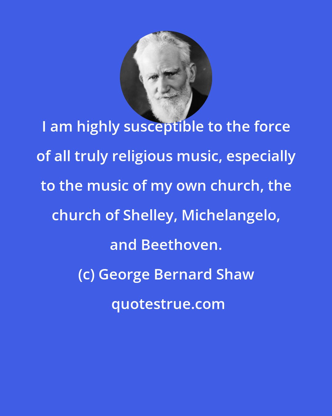 George Bernard Shaw: I am highly susceptible to the force of all truly religious music, especially to the music of my own church, the church of Shelley, Michelangelo, and Beethoven.