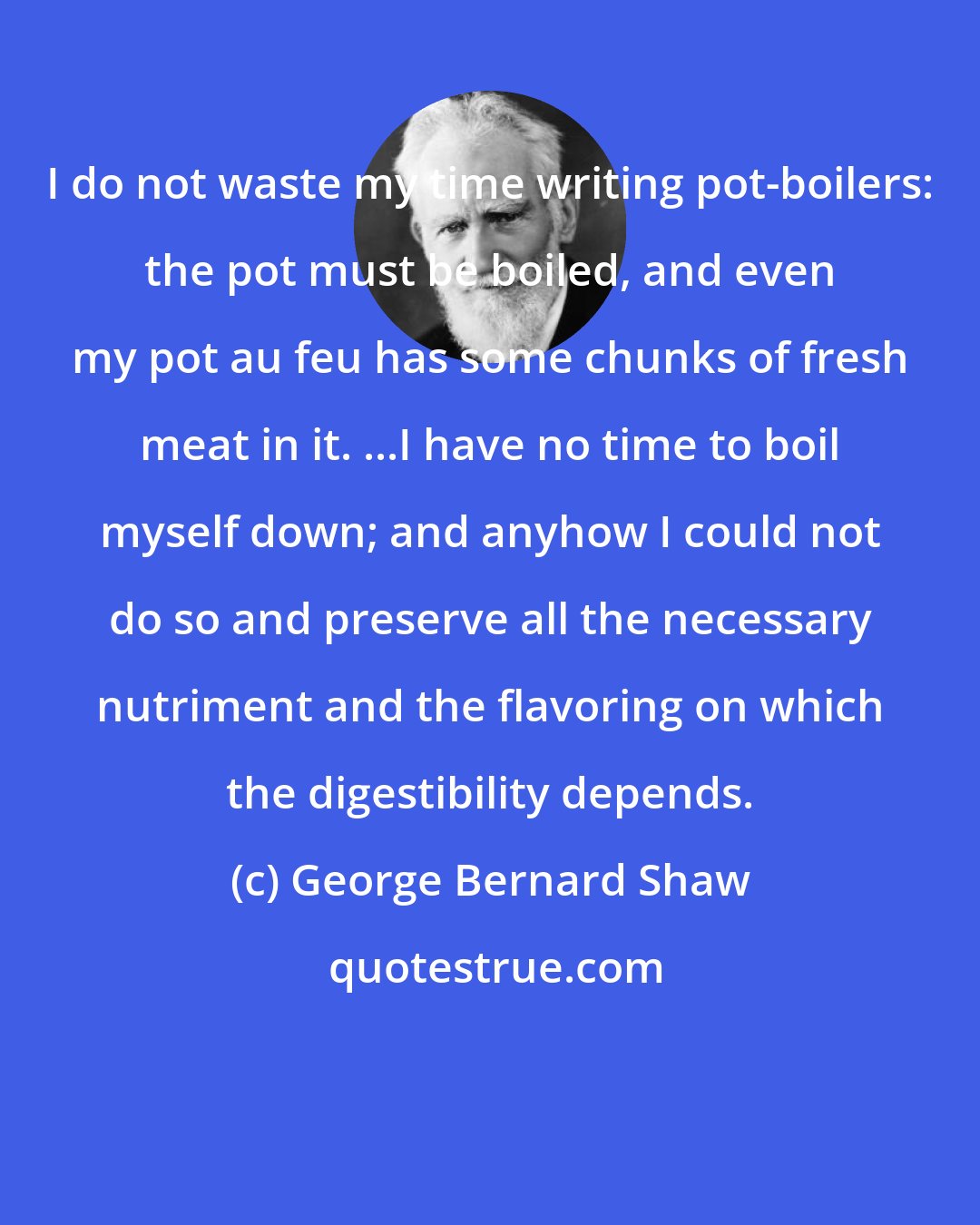 George Bernard Shaw: I do not waste my time writing pot-boilers: the pot must be boiled, and even my pot au feu has some chunks of fresh meat in it. ...I have no time to boil myself down; and anyhow I could not do so and preserve all the necessary nutriment and the flavoring on which the digestibility depends.