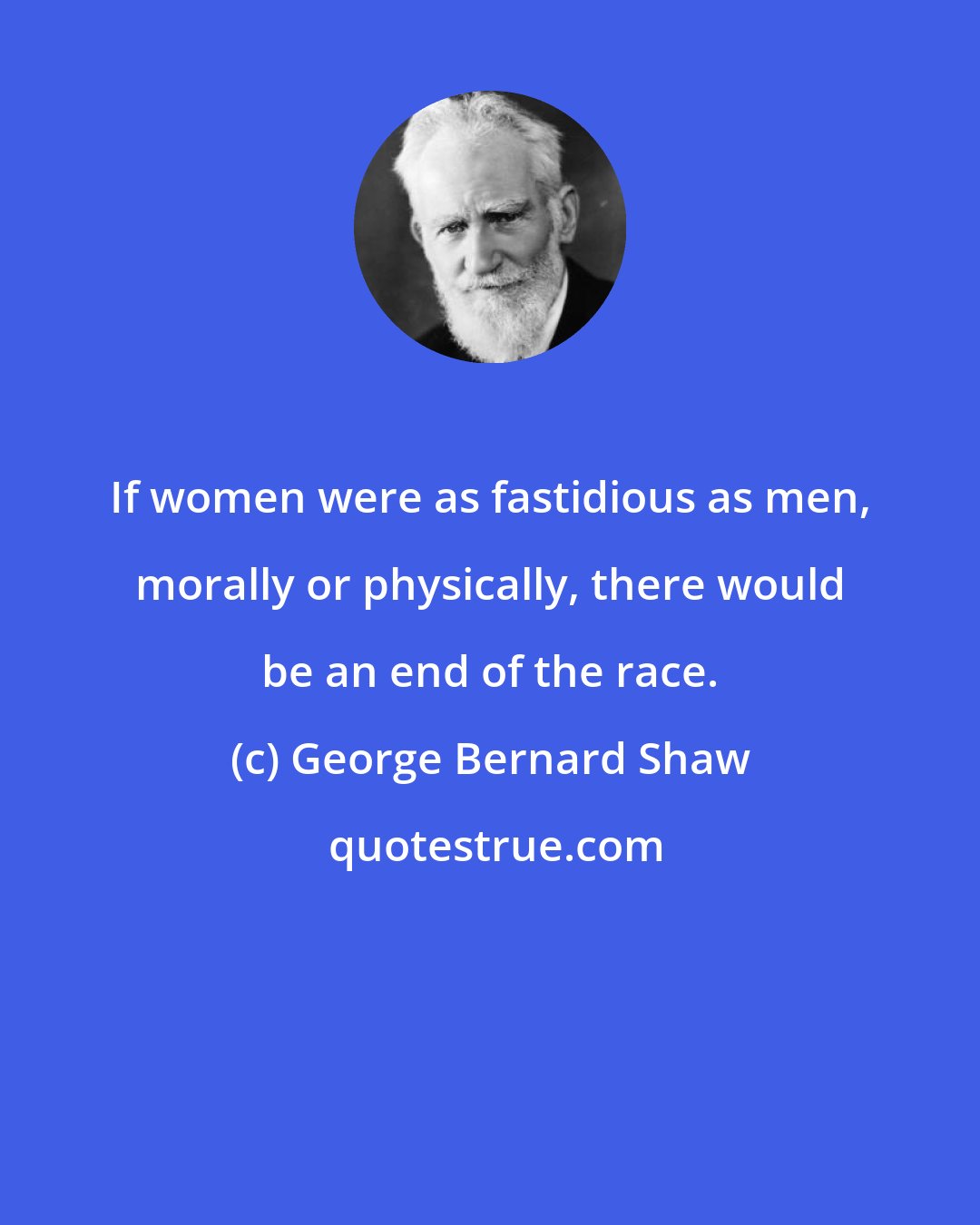 George Bernard Shaw: If women were as fastidious as men, morally or physically, there would be an end of the race.