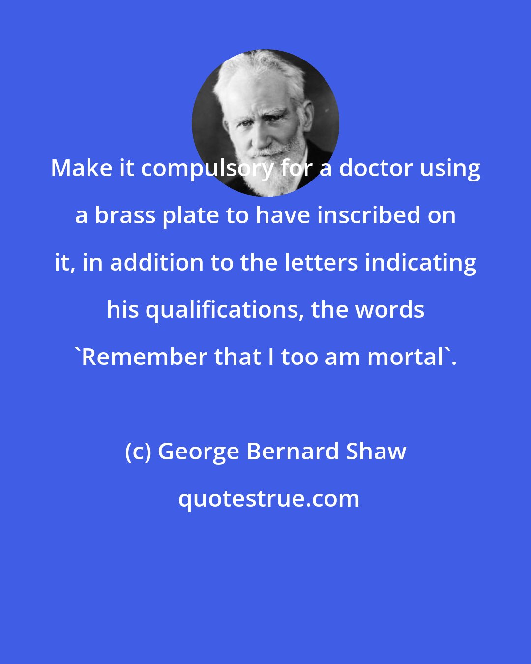 George Bernard Shaw: Make it compulsory for a doctor using a brass plate to have inscribed on it, in addition to the letters indicating his qualifications, the words 'Remember that I too am mortal'.