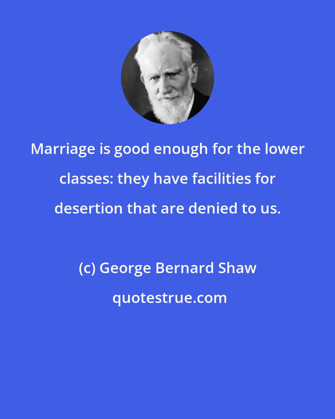 George Bernard Shaw: Marriage is good enough for the lower classes: they have facilities for desertion that are denied to us.