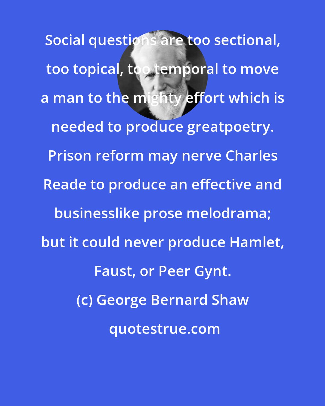 George Bernard Shaw: Social questions are too sectional, too topical, too temporal to move a man to the mighty effort which is needed to produce greatpoetry. Prison reform may nerve Charles Reade to produce an effective and businesslike prose melodrama; but it could never produce Hamlet, Faust, or Peer Gynt.