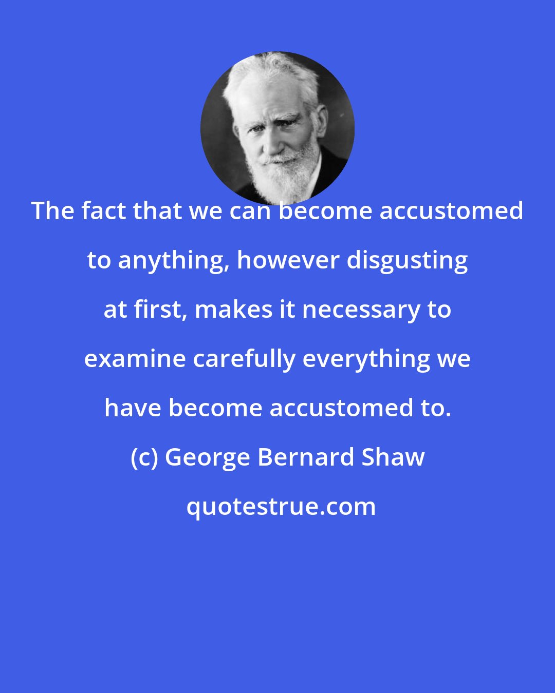 George Bernard Shaw: The fact that we can become accustomed to anything, however disgusting at first, makes it necessary to examine carefully everything we have become accustomed to.