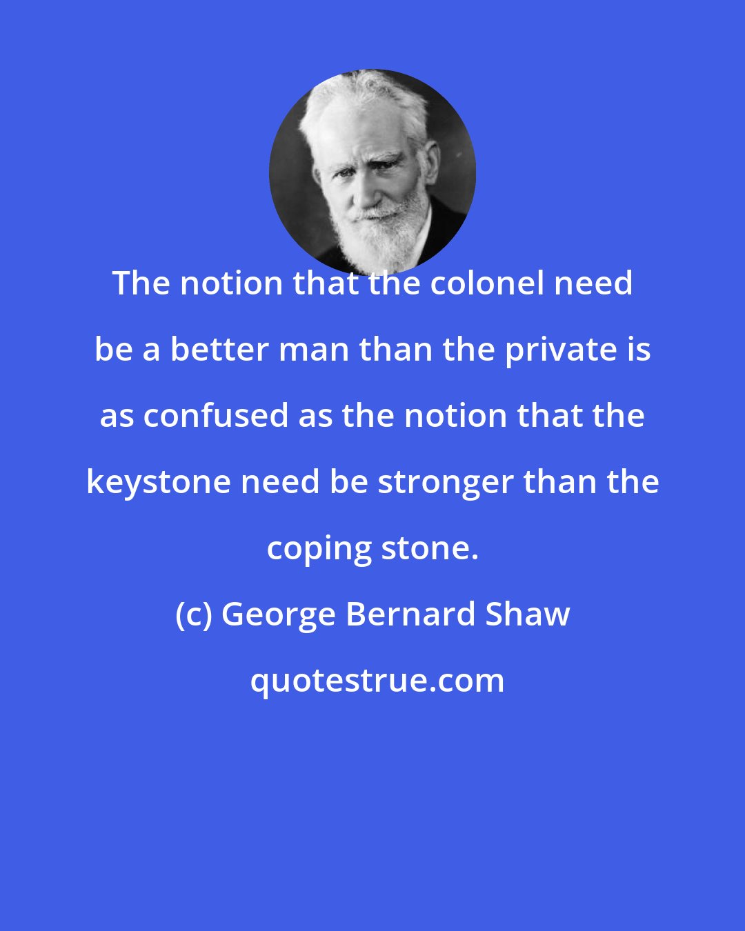George Bernard Shaw: The notion that the colonel need be a better man than the private is as confused as the notion that the keystone need be stronger than the coping stone.