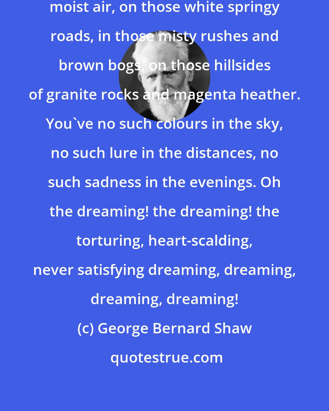 George Bernard Shaw: Your wits can't thicken in that soft moist air, on those white springy roads, in those misty rushes and brown bogs, on those hillsides of granite rocks and magenta heather. You've no such colours in the sky, no such lure in the distances, no such sadness in the evenings. Oh the dreaming! the dreaming! the torturing, heart-scalding, never satisfying dreaming, dreaming, dreaming, dreaming!