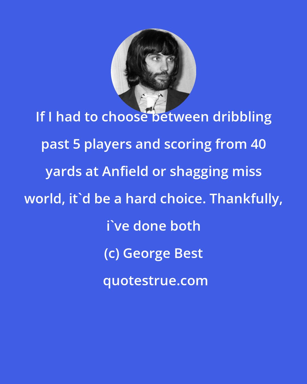 George Best: If I had to choose between dribbling past 5 players and scoring from 40 yards at Anfield or shagging miss world, it'd be a hard choice. Thankfully, i've done both