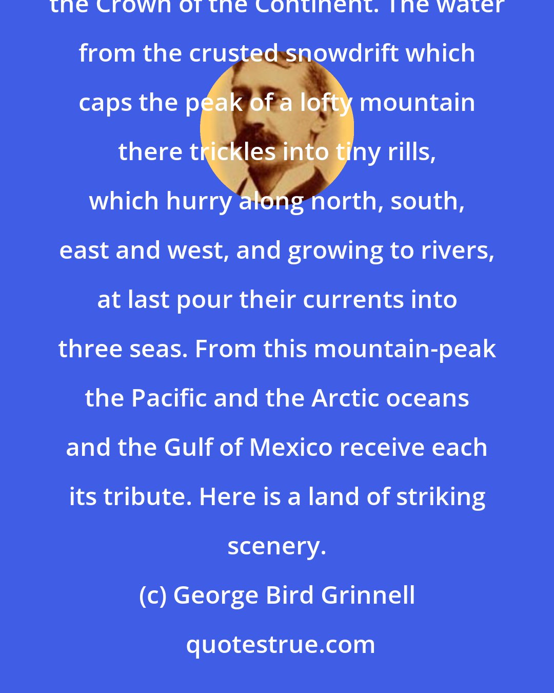 George Bird Grinnell: Far away in Montana, hidden from view by clustering mountain-peaks, lies an unmapped northwestern corner- the Crown of the Continent. The water from the crusted snowdrift which caps the peak of a lofty mountain there trickles into tiny rills, which hurry along north, south, east and west, and growing to rivers, at last pour their currents into three seas. From this mountain-peak the Pacific and the Arctic oceans and the Gulf of Mexico receive each its tribute. Here is a land of striking scenery.