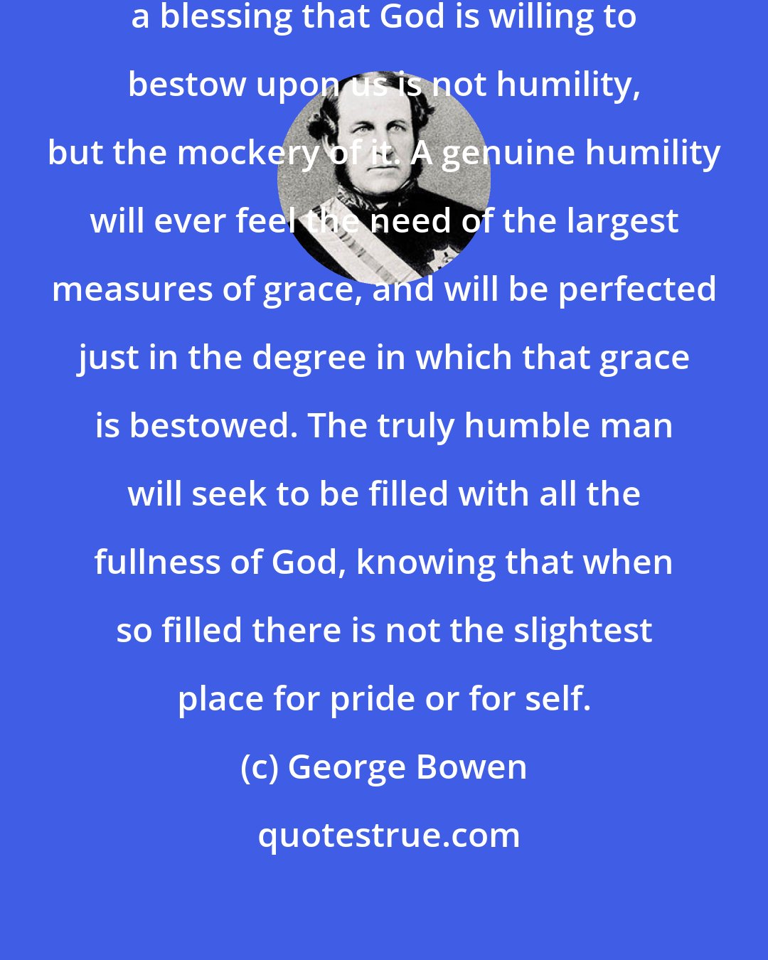 George Bowen: Whatever hinders us from receiving a blessing that God is willing to bestow upon us is not humility, but the mockery of it. A genuine humility will ever feel the need of the largest measures of grace, and will be perfected just in the degree in which that grace is bestowed. The truly humble man will seek to be filled with all the fullness of God, knowing that when so ﬁlled there is not the slightest place for pride or for self.