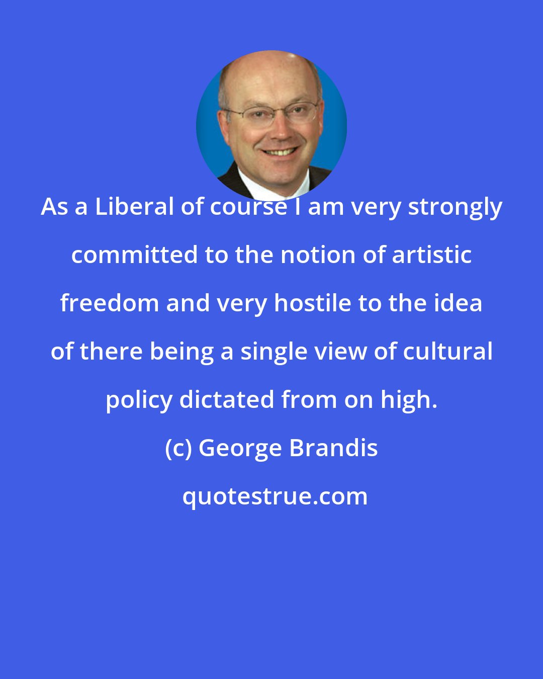 George Brandis: As a Liberal of course I am very strongly committed to the notion of artistic freedom and very hostile to the idea of there being a single view of cultural policy dictated from on high.