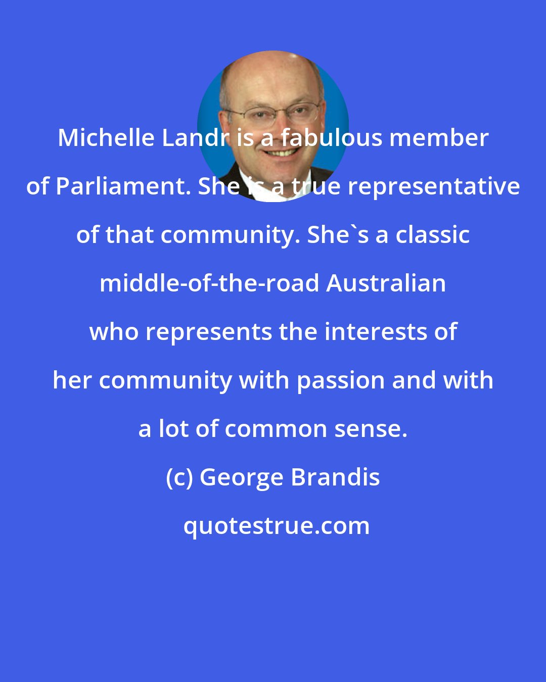 George Brandis: Michelle Landr is a fabulous member of Parliament. She is a true representative of that community. She's a classic middle-of-the-road Australian who represents the interests of her community with passion and with a lot of common sense.