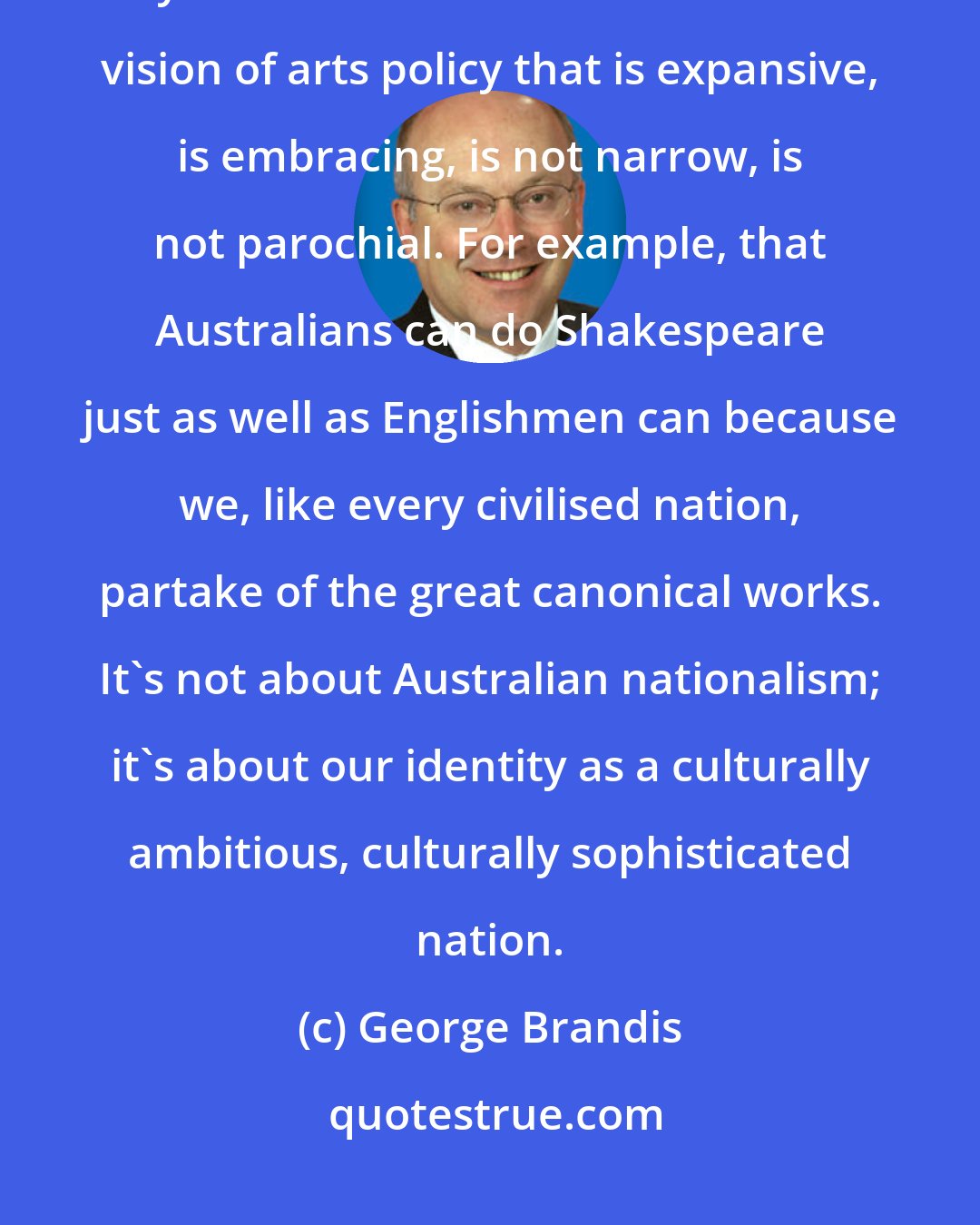 George Brandis: The great works belong to no one nation, no one cultural tradition even. They are universal.I want an Australian vision of arts policy that is expansive, is embracing, is not narrow, is not parochial. For example, that Australians can do Shakespeare just as well as Englishmen can because we, like every civilised nation, partake of the great canonical works. It's not about Australian nationalism; it's about our identity as a culturally ambitious, culturally sophisticated nation.