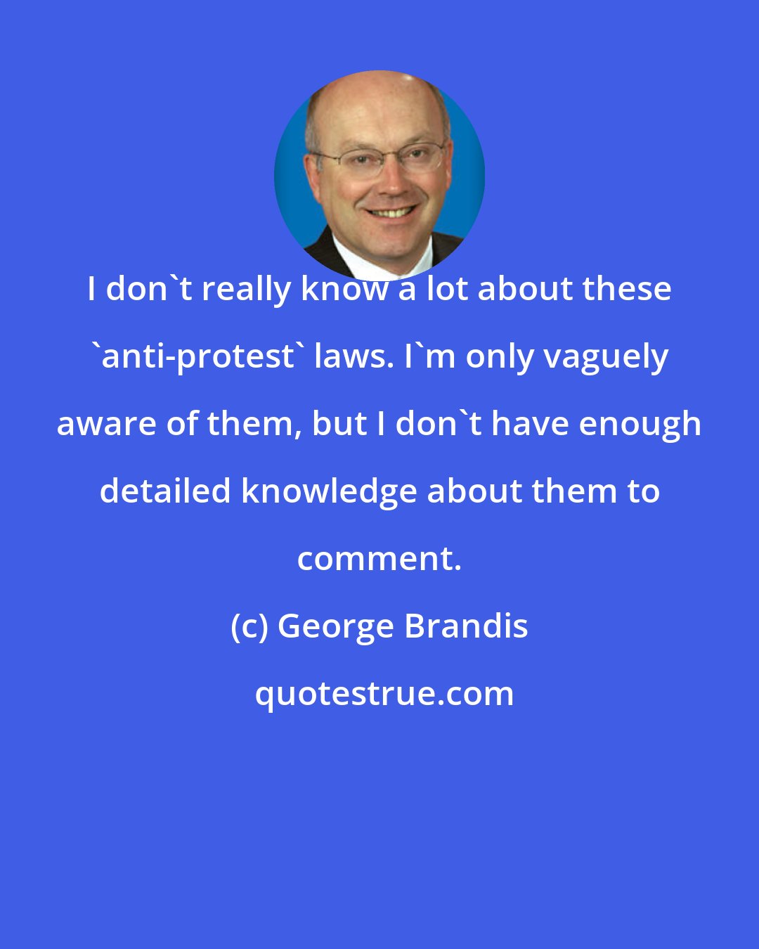 George Brandis: I don't really know a lot about these 'anti-protest' laws. I'm only vaguely aware of them, but I don't have enough detailed knowledge about them to comment.
