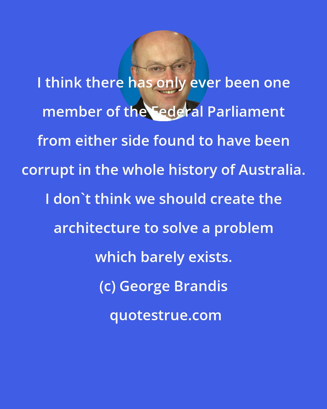 George Brandis: I think there has only ever been one member of the Federal Parliament from either side found to have been corrupt in the whole history of Australia. I don't think we should create the architecture to solve a problem which barely exists.