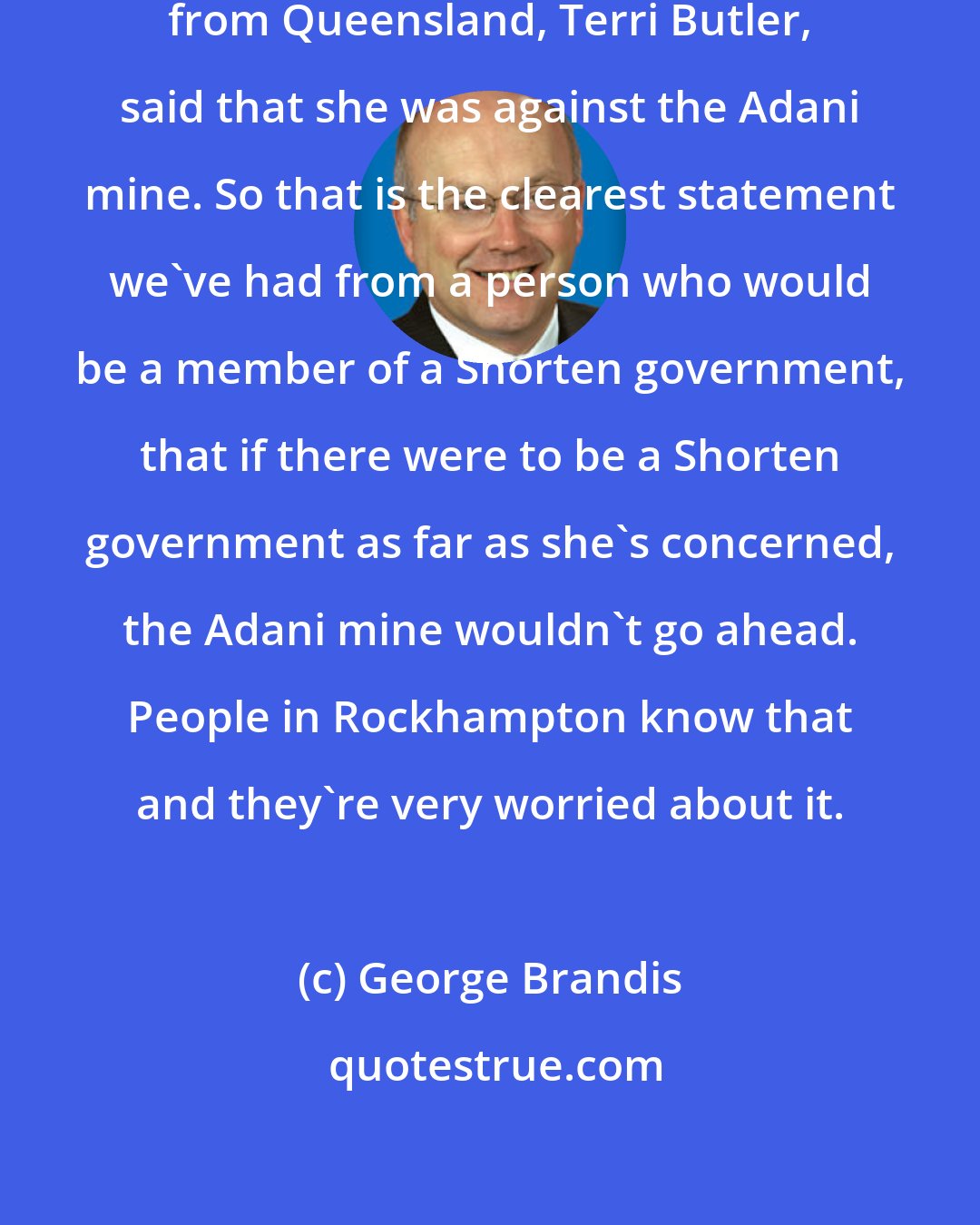 George Brandis: One of the senior Labor frontbenchers from Queensland, Terri Butler, said that she was against the Adani mine. So that is the clearest statement we've had from a person who would be a member of a Shorten government, that if there were to be a Shorten government as far as she's concerned, the Adani mine wouldn't go ahead. People in Rockhampton know that and they're very worried about it.