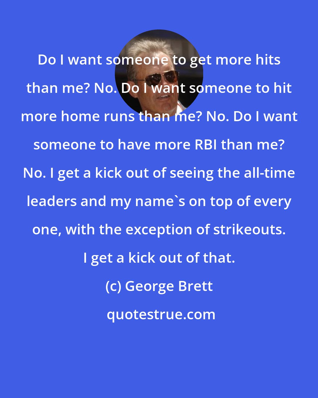 George Brett: Do I want someone to get more hits than me? No. Do I want someone to hit more home runs than me? No. Do I want someone to have more RBI than me? No. I get a kick out of seeing the all-time leaders and my name's on top of every one, with the exception of strikeouts. I get a kick out of that.