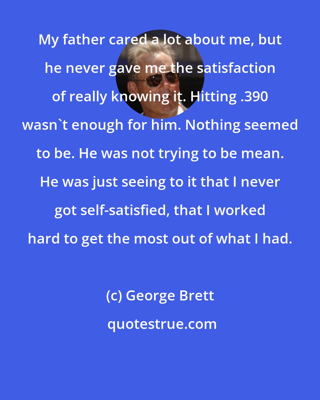 George Brett: My father cared a lot about me, but he never gave me the satisfaction of really knowing it. Hitting .390 wasn't enough for him. Nothing seemed to be. He was not trying to be mean. He was just seeing to it that I never got self-satisfied, that I worked hard to get the most out of what I had.