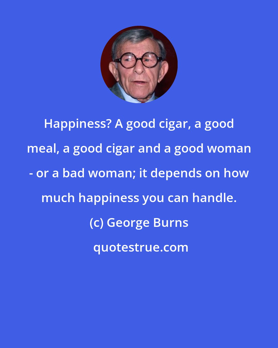 George Burns: Happiness? A good cigar, a good meal, a good cigar and a good woman - or a bad woman; it depends on how much happiness you can handle.