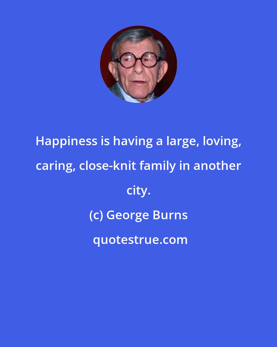 George Burns: Happiness is having a large, loving, caring, close-knit family in another city.