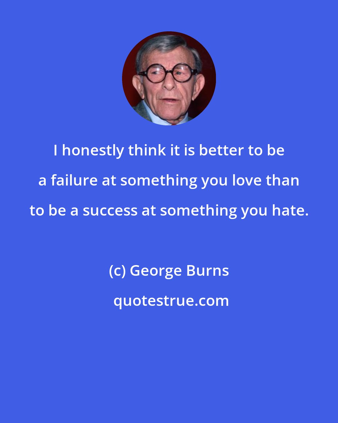 George Burns: I honestly think it is better to be a failure at something you love than to be a success at something you hate.