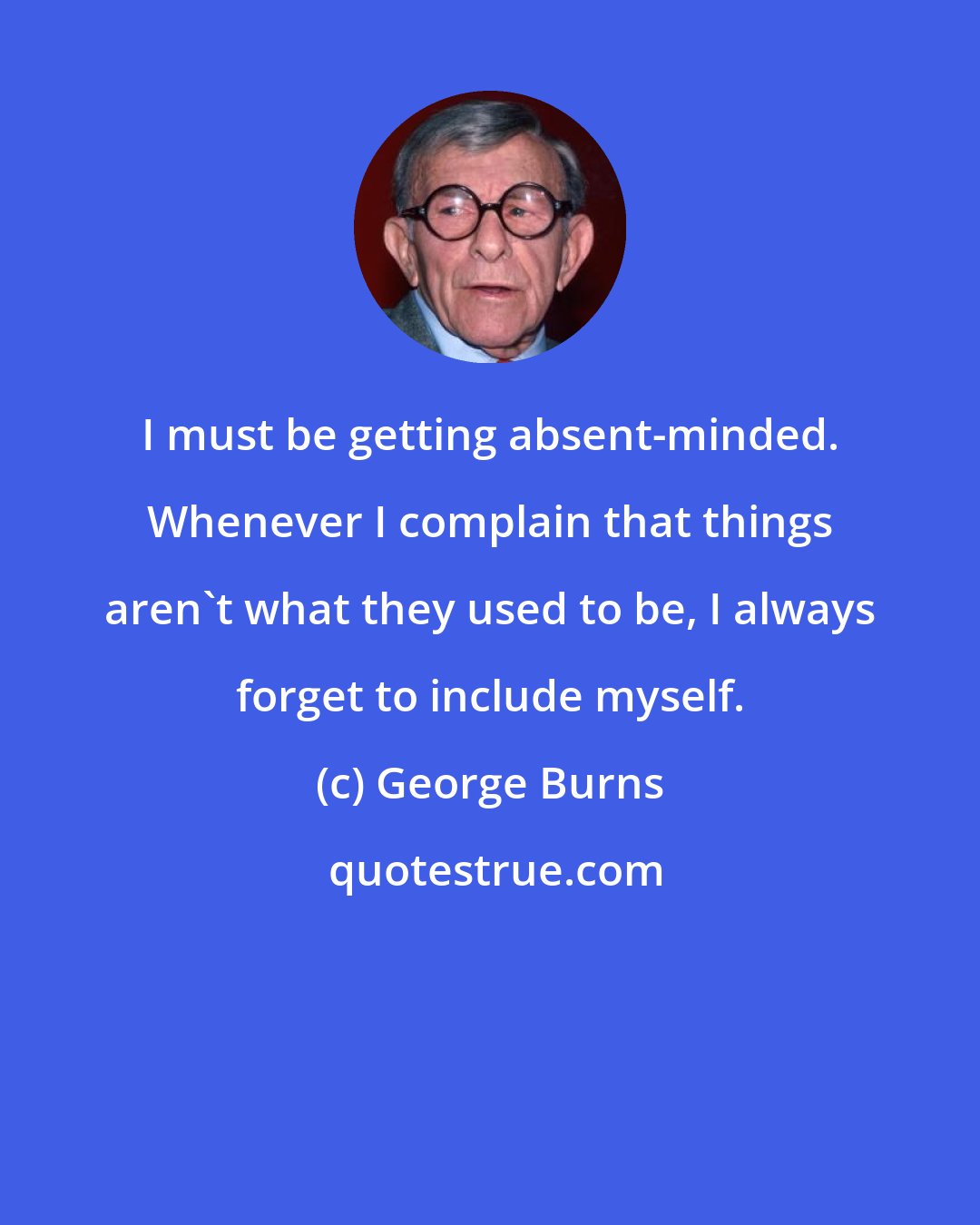 George Burns: I must be getting absent-minded. Whenever I complain that things aren't what they used to be, I always forget to include myself.