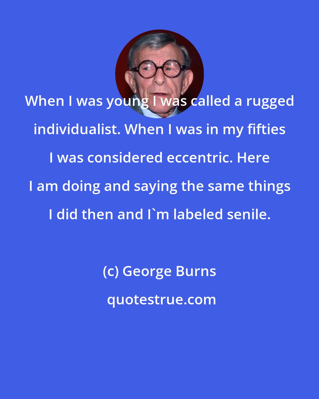 George Burns: When I was young I was called a rugged individualist. When I was in my fifties I was considered eccentric. Here I am doing and saying the same things I did then and I'm labeled senile.