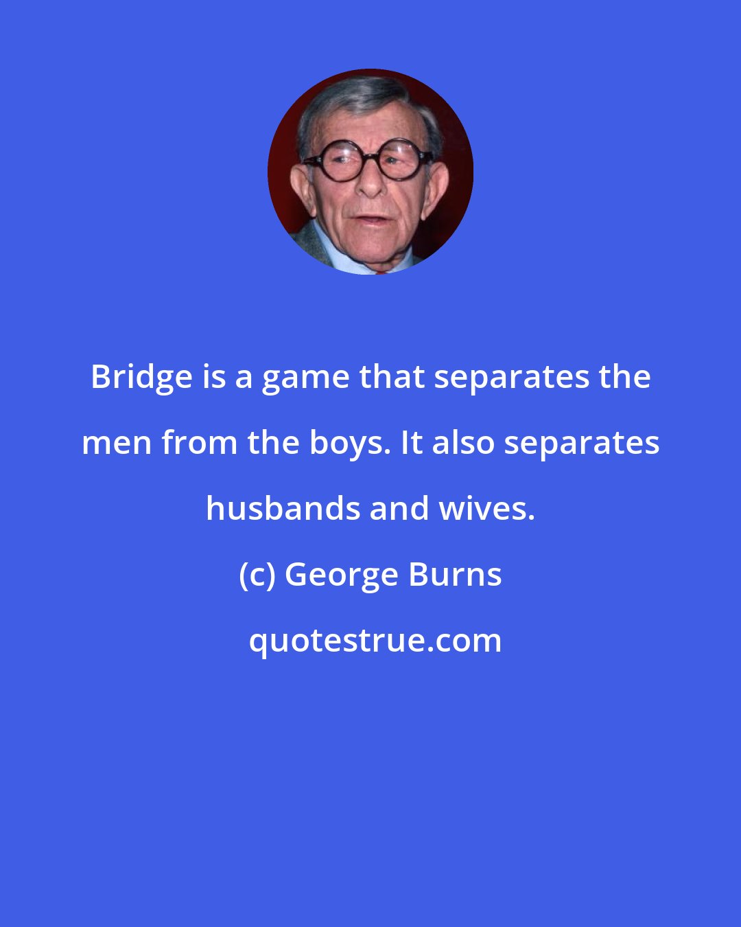 George Burns: Bridge is a game that separates the men from the boys. It also separates husbands and wives.