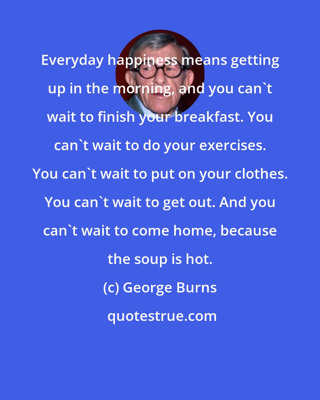 George Burns: Everyday happiness means getting up in the morning, and you can't wait to finish your breakfast. You can't wait to do your exercises. You can't wait to put on your clothes. You can't wait to get out. And you can't wait to come home, because the soup is hot.