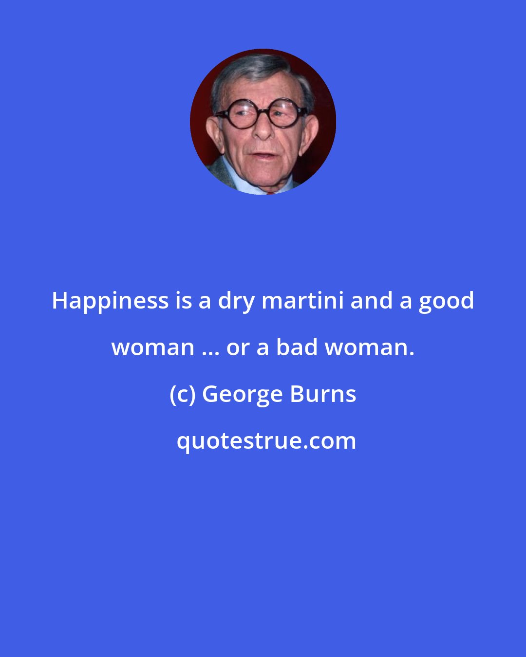 George Burns: Happiness is a dry martini and a good woman ... or a bad woman.