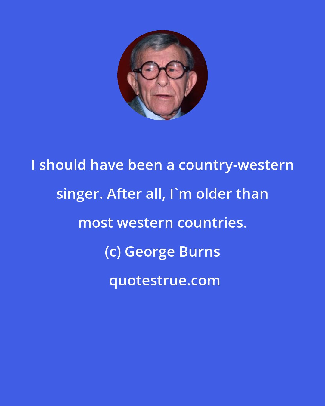 George Burns: I should have been a country-western singer. After all, I'm older than most western countries.