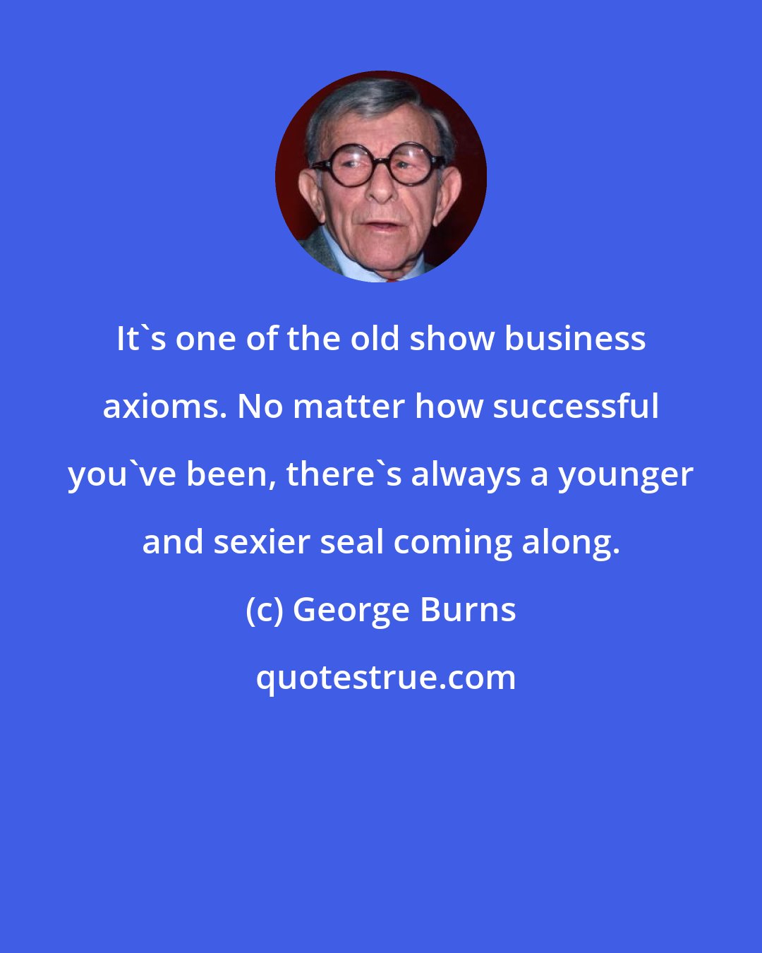 George Burns: It's one of the old show business axioms. No matter how successful you've been, there's always a younger and sexier seal coming along.