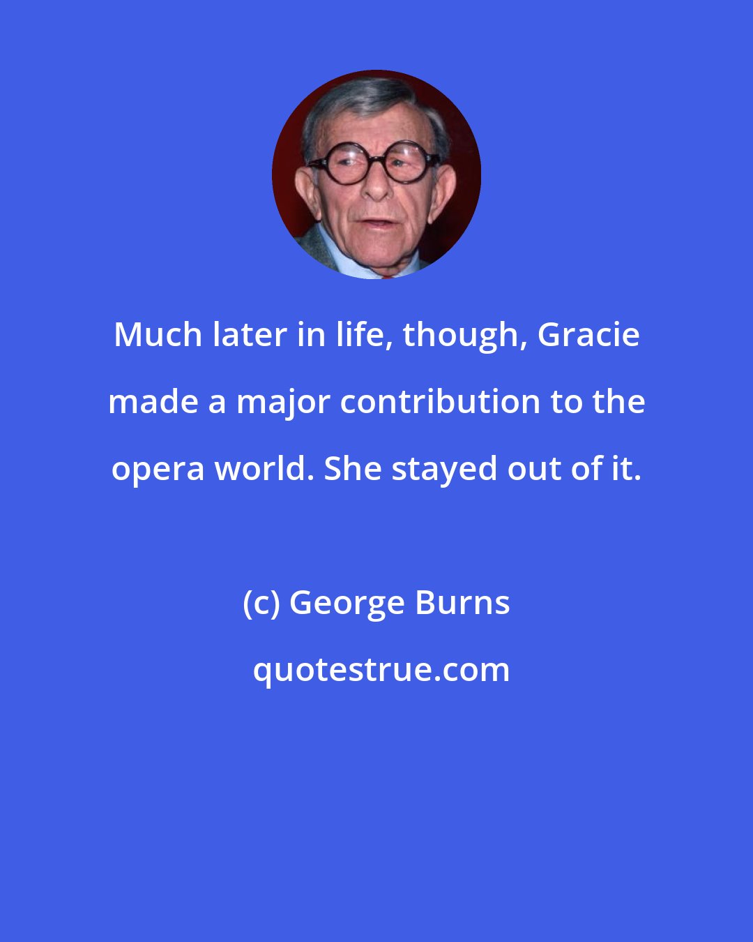 George Burns: Much later in life, though, Gracie made a major contribution to the opera world. She stayed out of it.