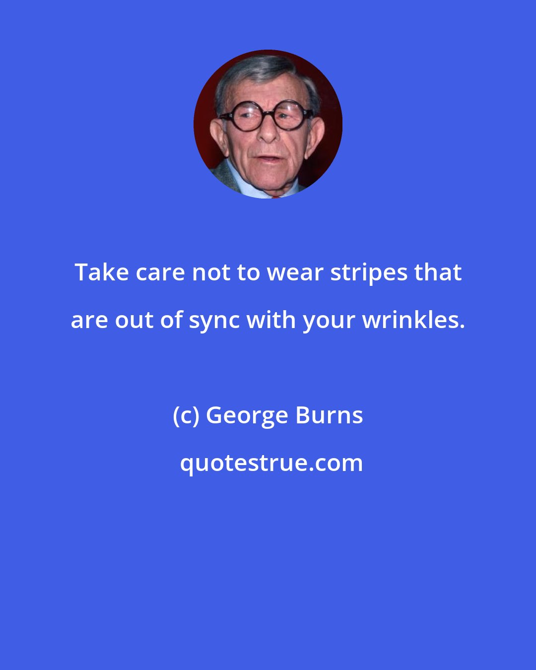 George Burns: Take care not to wear stripes that are out of sync with your wrinkles.