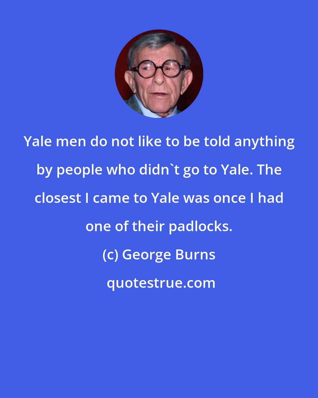 George Burns: Yale men do not like to be told anything by people who didn't go to Yale. The closest I came to Yale was once I had one of their padlocks.