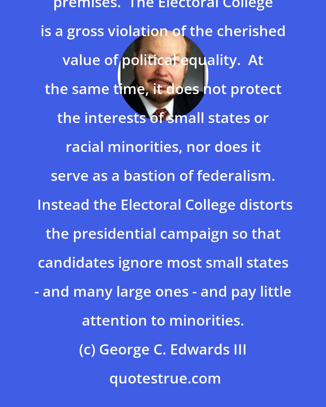 George C. Edwards III: ...for two centuries supporters of the Electoral College have built their arguments on a series of faulty premises.  The Electoral College is a gross violation of the cherished value of political equality.  At the same time, it does not protect the interests of small states or racial minorities, nor does it serve as a bastion of federalism.  Instead the Electoral College distorts the presidential campaign so that candidates ignore most small states - and many large ones - and pay little attention to minorities.