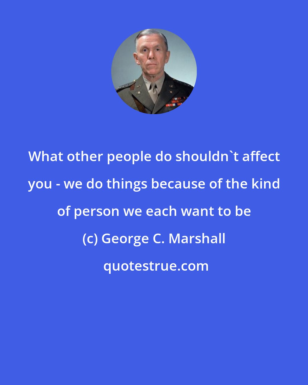 George C. Marshall: What other people do shouldn't affect you - we do things because of the kind of person we each want to be