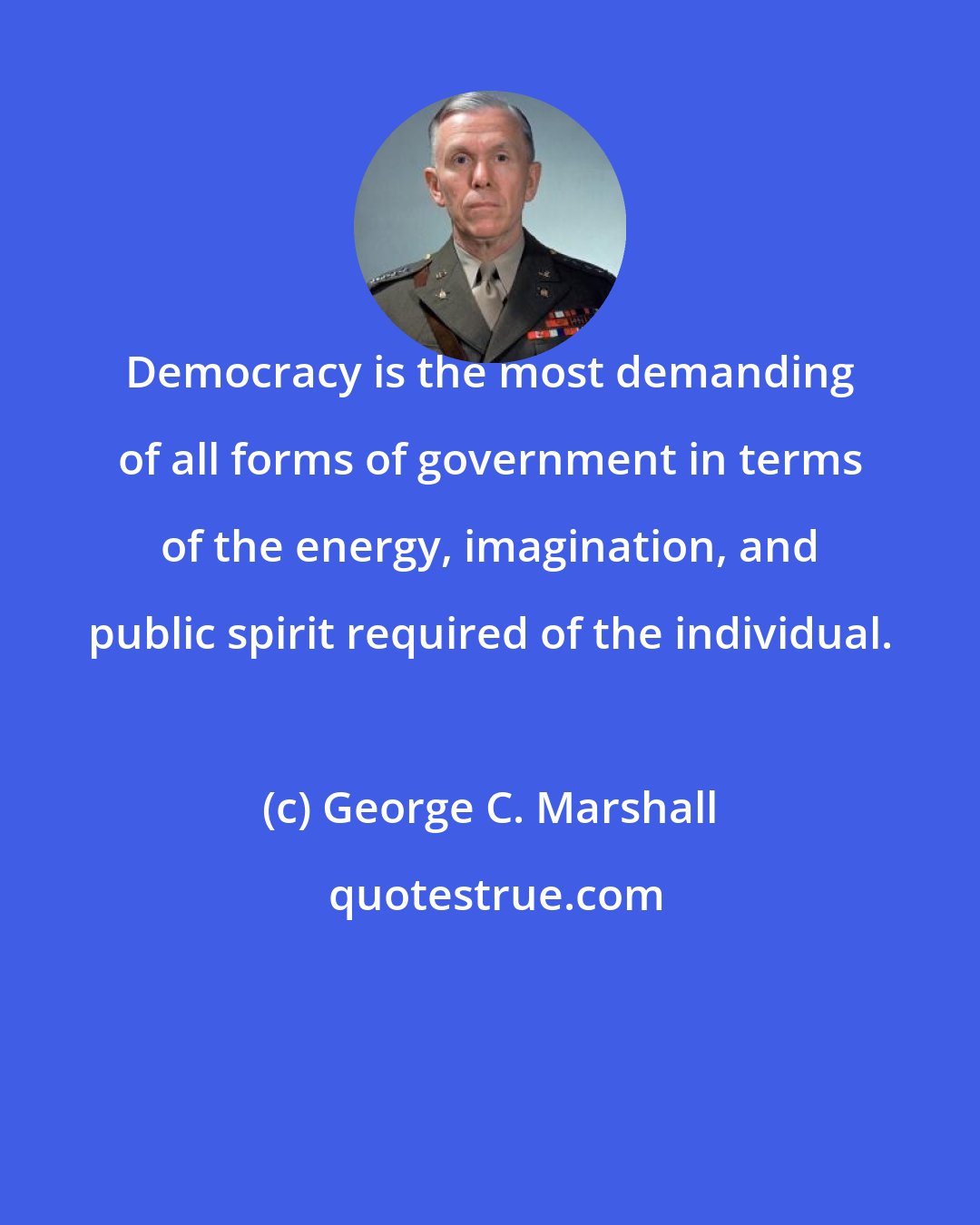 George C. Marshall: Democracy is the most demanding of all forms of government in terms of the energy, imagination, and public spirit required of the individual.