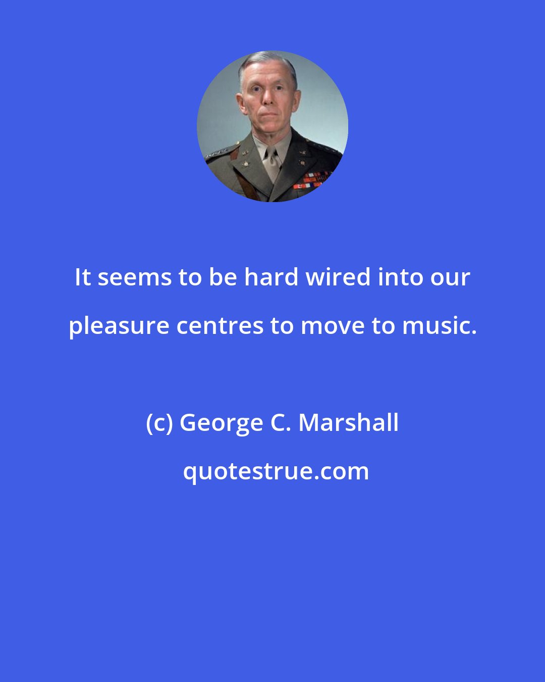 George C. Marshall: It seems to be hard wired into our pleasure centres to move to music.