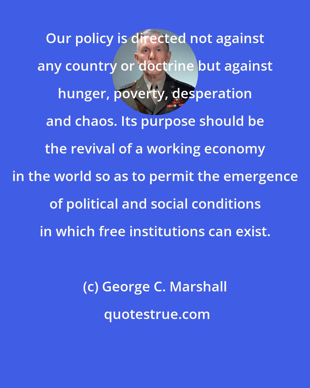 George C. Marshall: Our policy is directed not against any country or doctrine but against hunger, poverty, desperation and chaos. Its purpose should be the revival of a working economy in the world so as to permit the emergence of political and social conditions in which free institutions can exist.