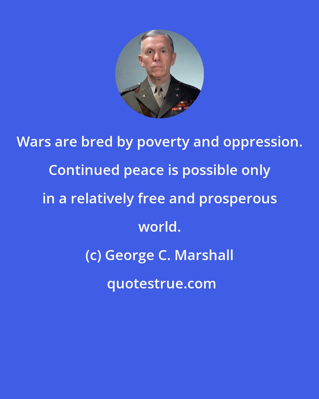 George C. Marshall: Wars are bred by poverty and oppression. Continued peace is possible only in a relatively free and prosperous world.