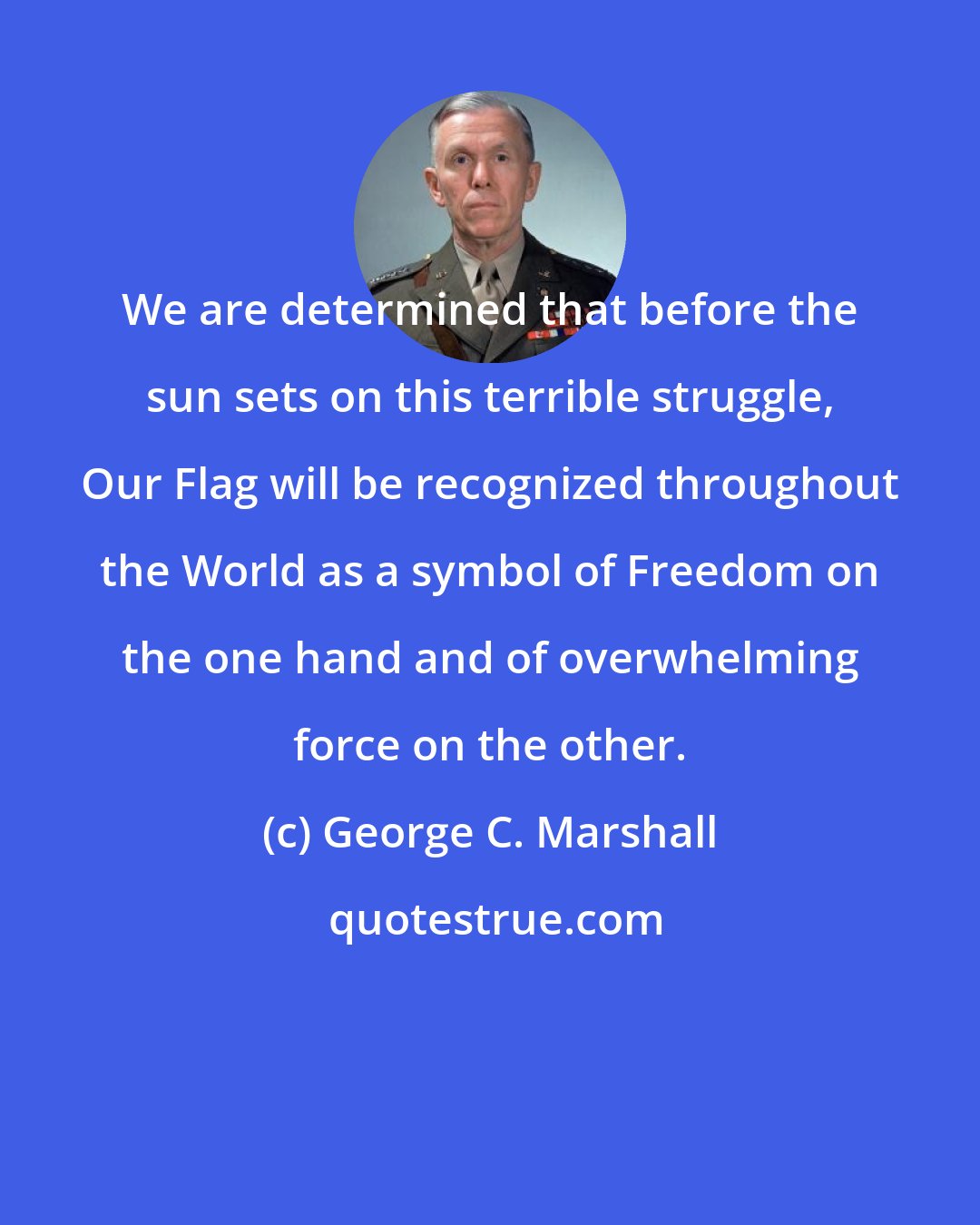 George C. Marshall: We are determined that before the sun sets on this terrible struggle, Our Flag will be recognized throughout the World as a symbol of Freedom on the one hand and of overwhelming force on the other.