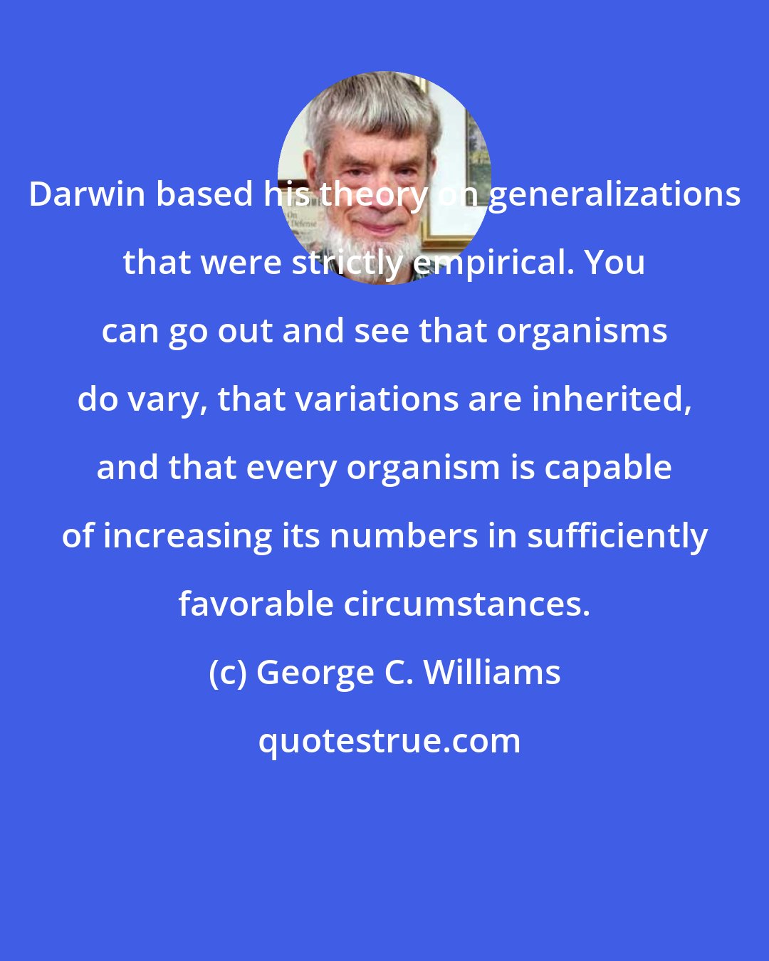 George C. Williams: Darwin based his theory on generalizations that were strictly empirical. You can go out and see that organisms do vary, that variations are inherited, and that every organism is capable of increasing its numbers in sufficiently favorable circumstances.