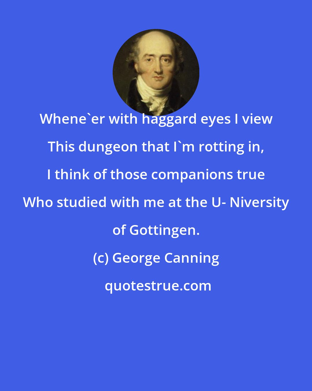 George Canning: Whene'er with haggard eyes I view This dungeon that I'm rotting in, I think of those companions true Who studied with me at the U- Niversity of Gottingen.
