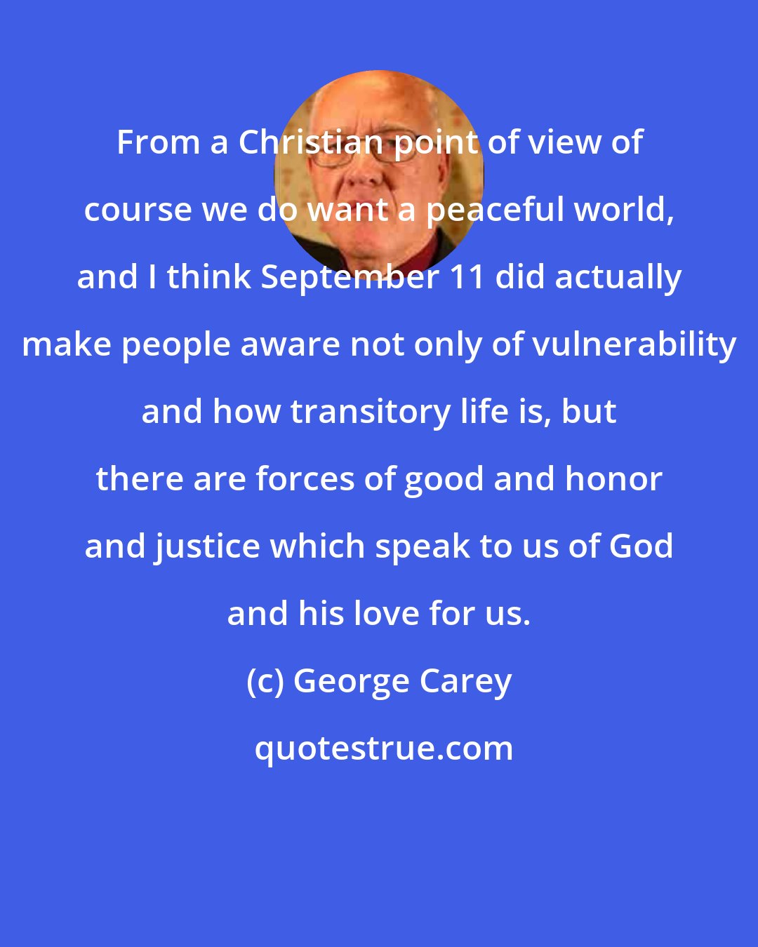 George Carey: From a Christian point of view of course we do want a peaceful world, and I think September 11 did actually make people aware not only of vulnerability and how transitory life is, but there are forces of good and honor and justice which speak to us of God and his love for us.