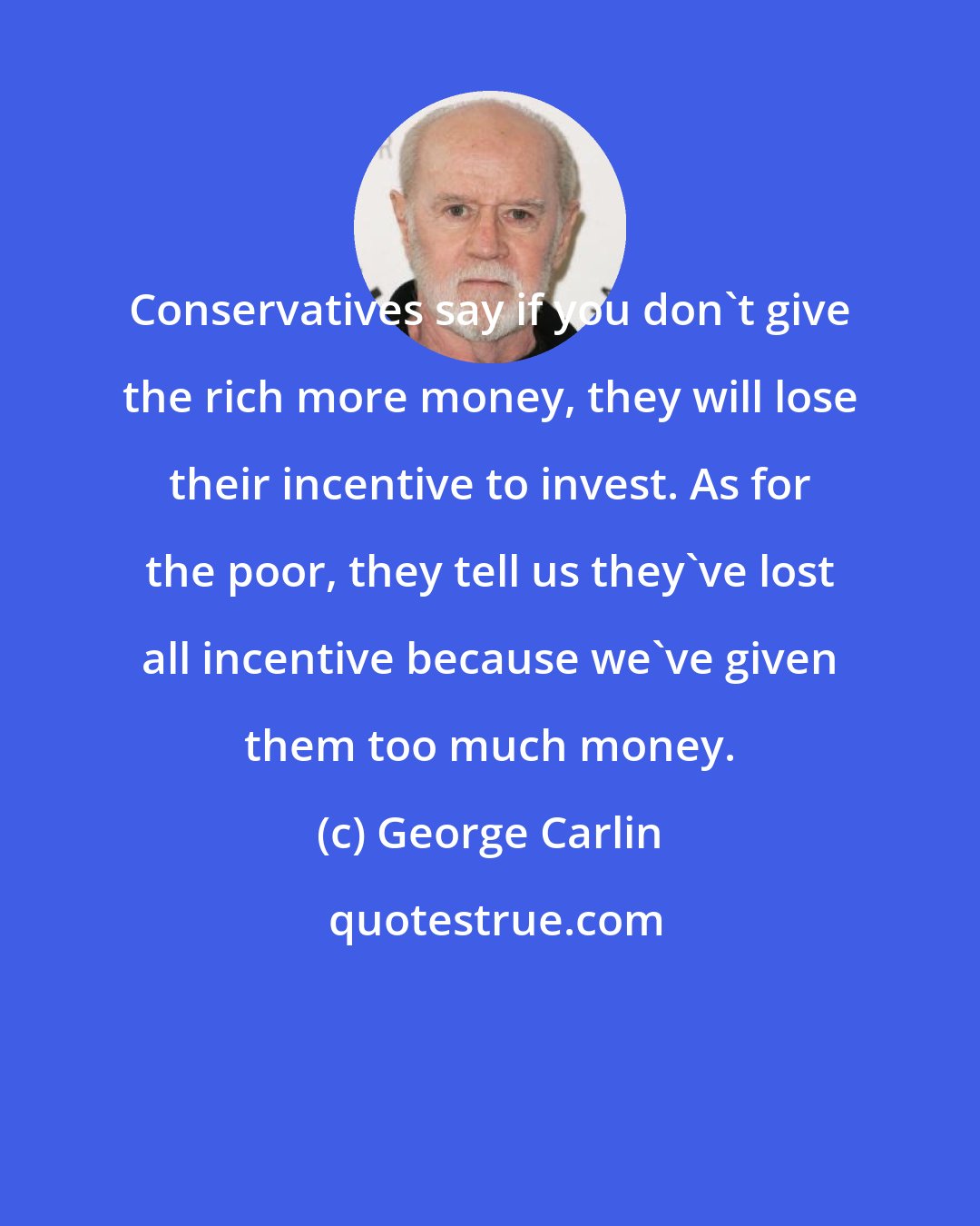 George Carlin: Conservatives say if you don't give the rich more money, they will lose their incentive to invest. As for the poor, they tell us they've lost all incentive because we've given them too much money.